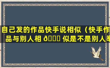 自己发的作品快手说相似（快手作品与别人相 🍁 似是不是别人举报）